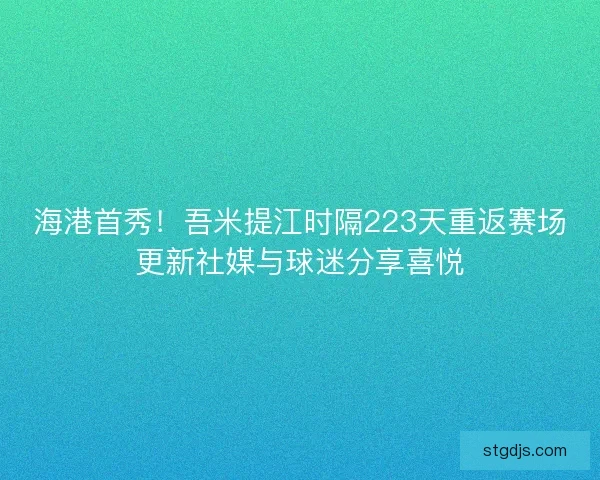 海港首秀！吾米提江时隔223天重返赛场更新社媒与球迷分享喜悦