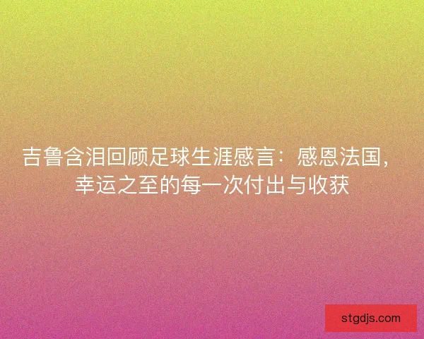 吉鲁含泪回顾足球生涯感言：感恩法国，幸运之至的每一次付出与收获
