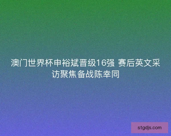 澳门世界杯申裕斌晋级16强 赛后英文采访聚焦备战陈幸同 澳门世界杯申裕斌晋级16强 赛后英文采访聚焦备战陈幸同