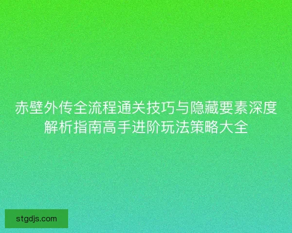 赤壁外传全流程通关技巧与隐藏要素深度解析指南高手进阶玩法策略大全