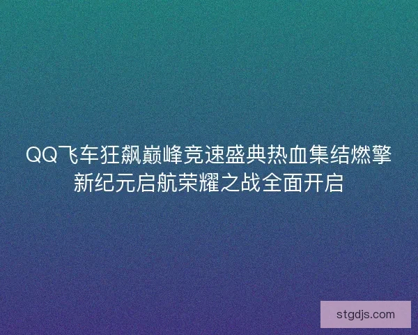 QQ飞车狂飙巅峰竞速盛典热血集结燃擎新纪元启航荣耀之战全面开启