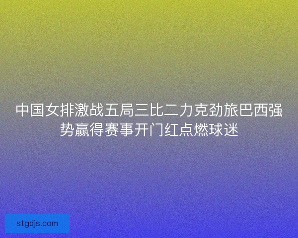 中国女排激战五局三比二力克劲旅巴西强势赢得赛事开门红点燃球迷 中国女排激战五局三比二力克劲旅巴西强势赢得赛事开门红点燃球迷
