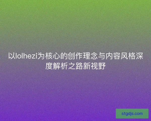 以lolhezi为核心的创作理念与内容风格深度解析之路新视野 以lolhezi为核心的创作理念与内容风格深度解析之路新视野