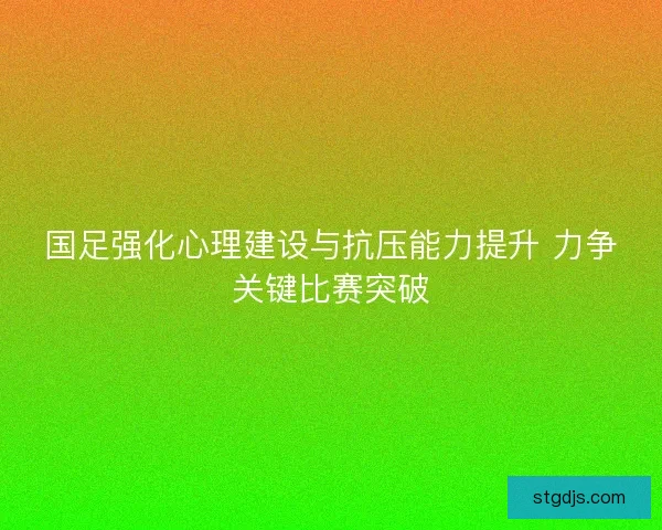 国足强化心理建设与抗压能力提升 力争关键比赛突破