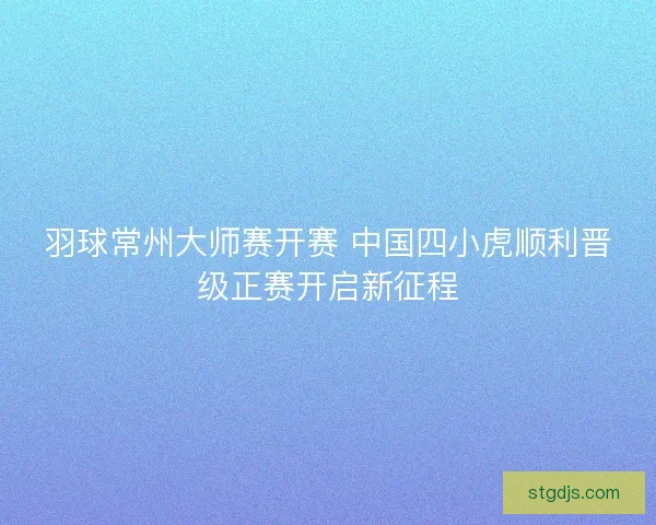 羽球常州大师赛开赛 中国四小虎顺利晋级正赛开启新征程