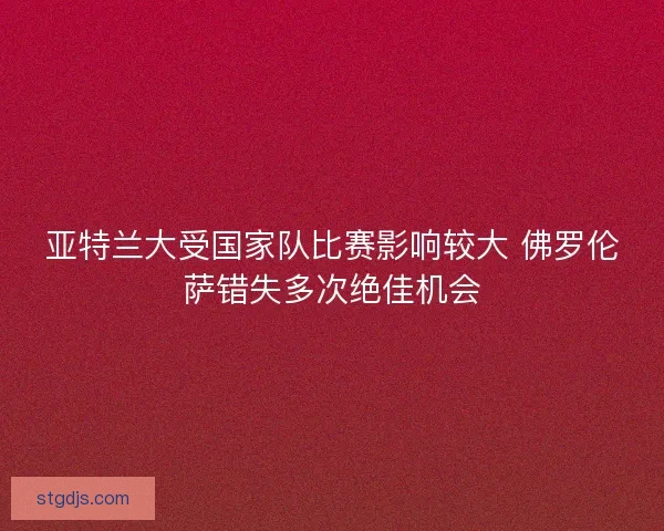 亚特兰大受国家队比赛影响较大 佛罗伦萨错失多次绝佳机会 亚特兰大受国家队比赛影响较大 佛罗伦萨错失多次绝佳机会