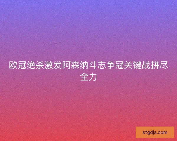 欧冠绝杀激发阿森纳斗志争冠关键战拼尽全力