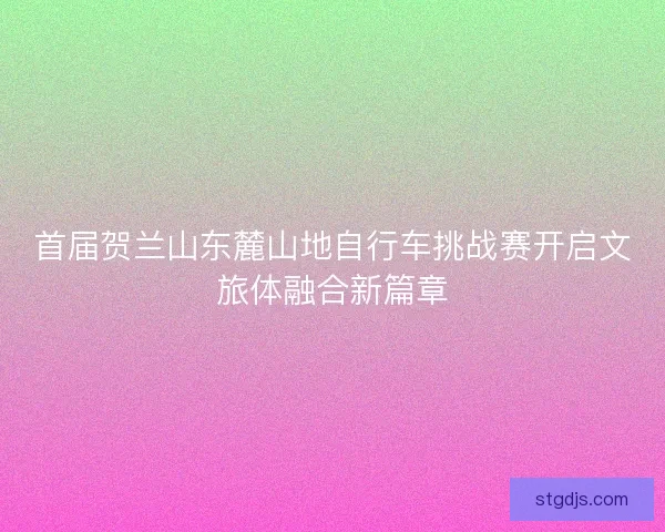 首届贺兰山东麓山地自行车挑战赛开启文旅体融合新篇章 首届贺兰山东麓山地自行车挑战赛开启文旅体融合新篇章
