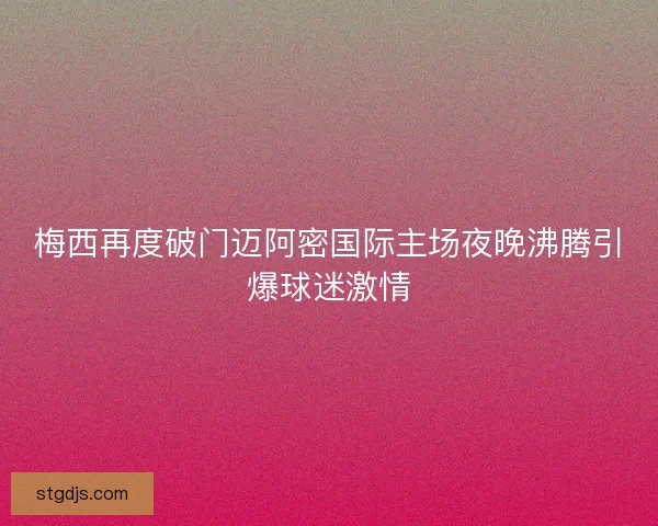梅西再度破门迈阿密国际主场夜晚沸腾引爆球迷激情