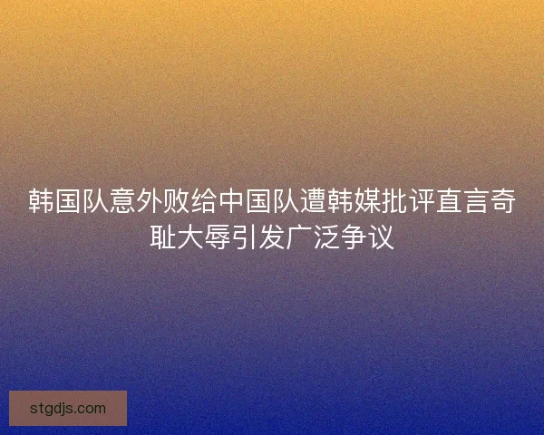 韩国队意外败给中国队遭韩媒批评直言奇耻大辱引发广泛争议