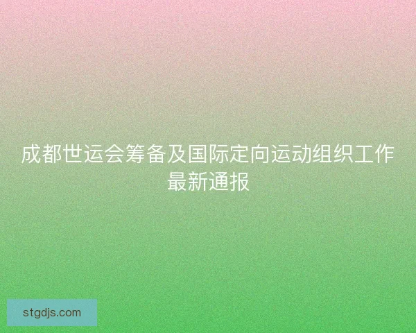 成都世运会筹备及国际定向运动组织工作最新通报