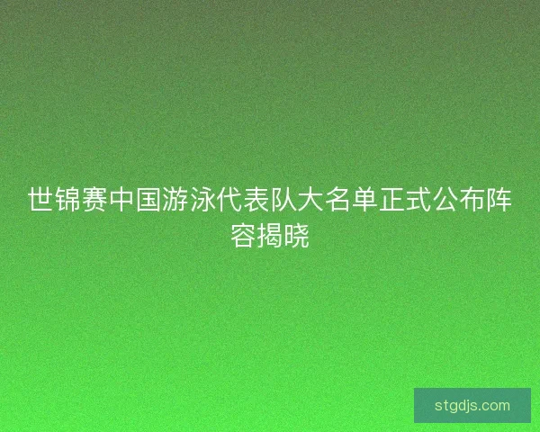 世锦赛中国游泳代表队大名单正式公布阵容揭晓 世锦赛中国游泳代表队大名单正式公布阵容揭晓