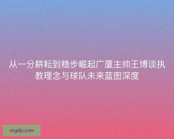 从一分耕耘到稳步崛起广厦主帅王博谈执教理念与球队未来蓝图深度 从一分耕耘到稳步崛起广厦主帅王博谈执教理念与球队未来蓝图深度