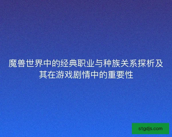 魔兽世界中的经典职业与种族关系探析及其在游戏剧情中的重要性 魔兽世界中的经典职业与种族关系探析及其在游戏剧情中的重要性