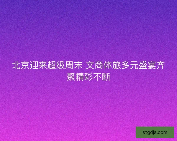 北京迎来超级周末 文商体旅多元盛宴齐聚精彩不断 北京迎来超级周末 文商体旅多元盛宴齐聚精彩不断