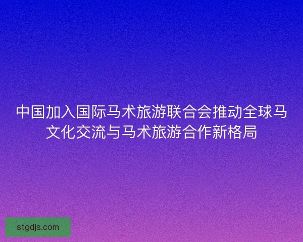 中国加入国际马术旅游联合会推动全球马文化交流与马术旅游合作新格局 中国加入国际马术旅游联合会推动全球马文化交流与马术旅游合作新格局