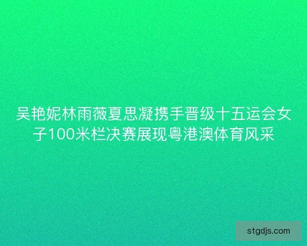 吴艳妮林雨薇夏思凝携手晋级十五运会女子100米栏决赛展现粤港澳体育风采