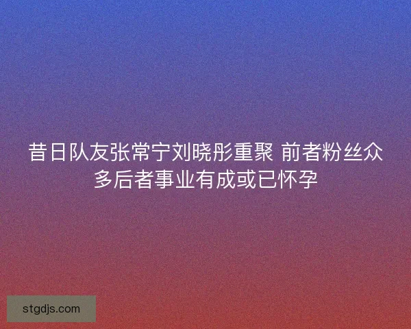 昔日队友张常宁刘晓彤重聚 前者粉丝众多后者事业有成或已怀孕