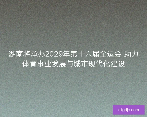 湖南将承办2029年第十六届全运会 助力体育事业发展与城市现代化建设 湖南将承办2029年第十六届全运会 助力体育事业发展与城市现代化建设