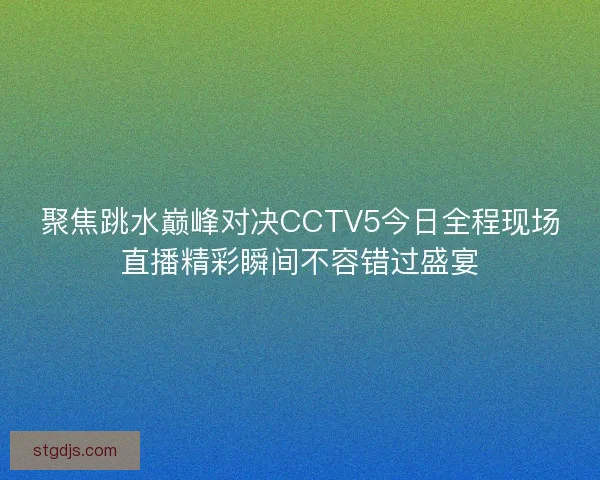 聚焦跳水巅峰对决CCTV5今日全程现场直播精彩瞬间不容错过盛宴