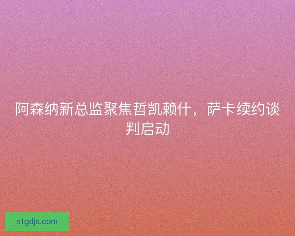 阿森纳新总监聚焦哲凯赖什，萨卡续约谈判启动